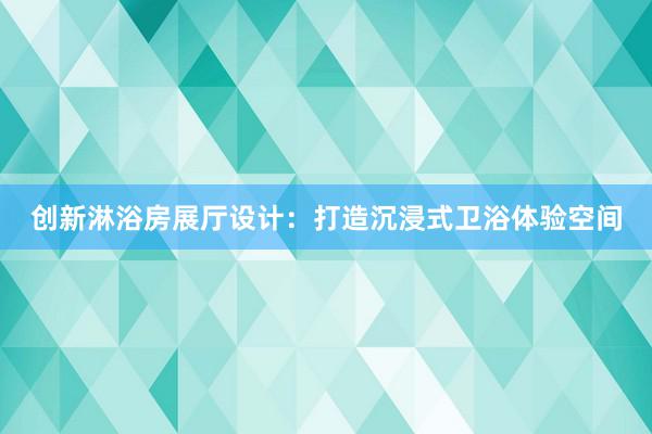 创新淋浴房展厅设计：打造沉浸式卫浴体验空间