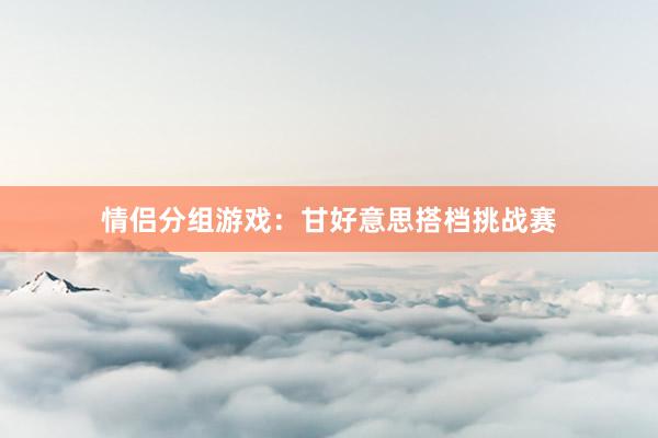 情侣分组游戏：甘好意思搭档挑战赛